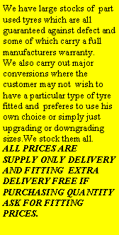 Text Box: We have large stocks of  part used tyres which are all guaranteed against defect and some of which carry a full manufacturers warranty.We also carry out major conversions where the customer may not  wish to have a particular type of tyre fitted and  preferes to use his own choice or simply just upgrading or downgrading sizes.We stock them all.ALL PRICES ARE  SUPPLY ONLY DELIVERY AND FITTING  EXTRA DELIVERY FREE IF PURCHASING QUANTITY ASK FOR FITTING PRICES.