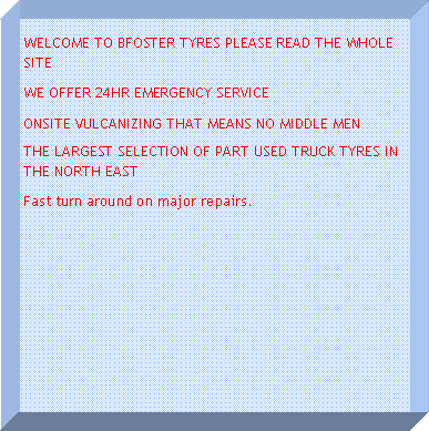 Text Box: WELCOME TO BFOSTER TYRES PLEASE READ THE WHOLE SITEWE OFFER 24HR EMERGENCY SERVICEONSITE VULCANIZING THAT MEANS NO MIDDLE MENTHE LARGEST SELECTION OF PART USED TRUCK TYRES IN THE NORTH EASTFast turn around on major repairs.